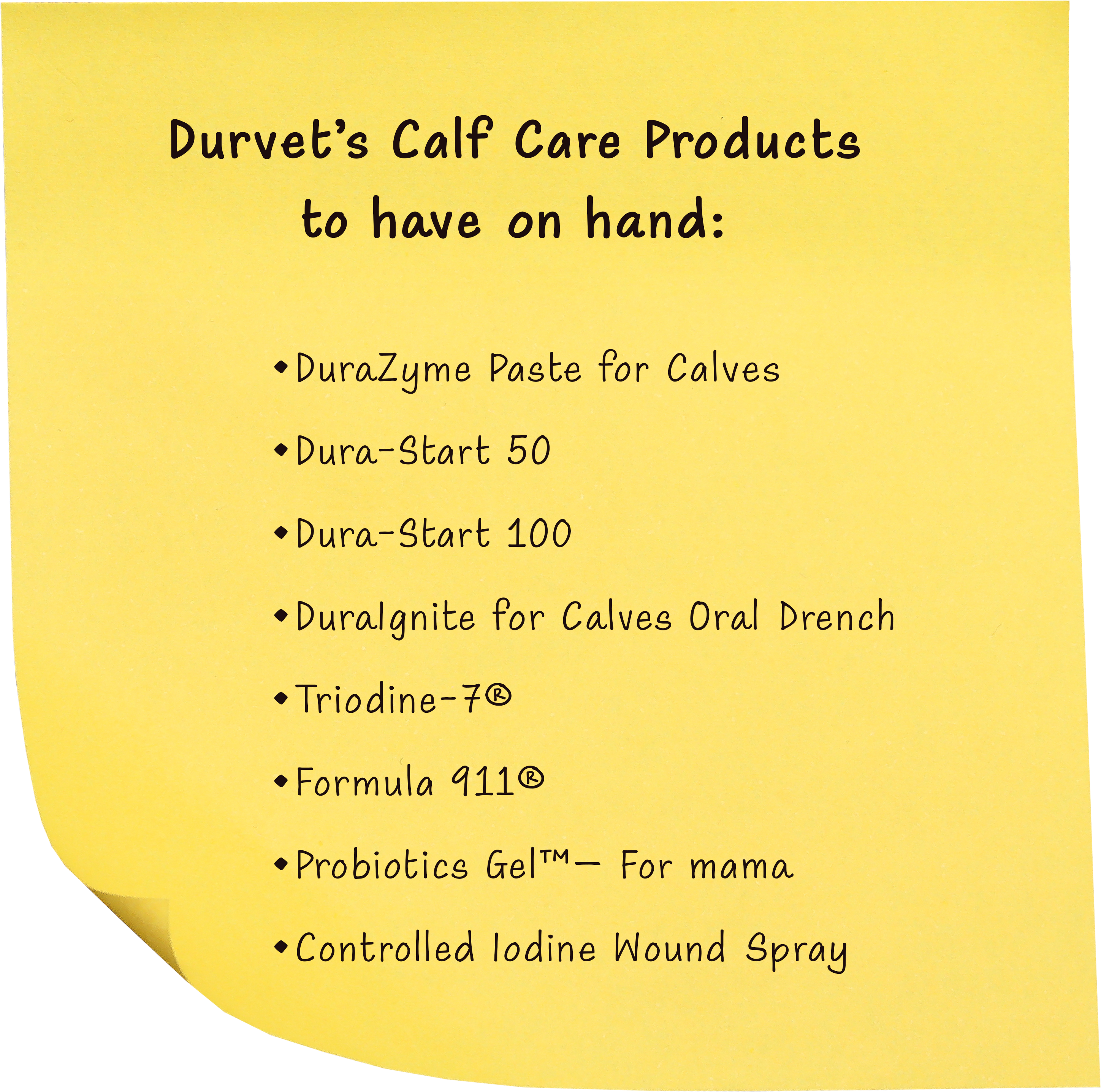 Durvet’s Calf Care Products to have on hand:
• DuraZyme Paste for Calves
• Dura-Start 50
• Dura-Start 100
• DuraIgnite for Calves Oral Drench
• Triodine-7®
• Formula 911®
• Probiotics Gel™– For mama
• Controlled Iodine Wound Spray